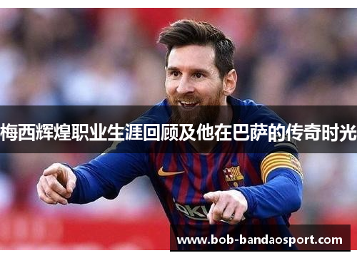 梅西辉煌职业生涯回顾及他在巴萨的传奇时光