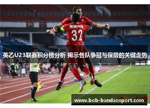 英乙U23联赛积分榜分析 揭示各队争冠与保级的关键走势