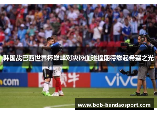 韩国战巴西世界杯巅峰对决热血碰撞期待燃起希望之光