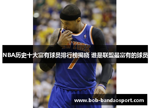 NBA历史十大富有球员排行榜揭晓 谁是联盟最富有的球员