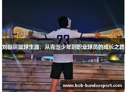 刘磊谈篮球生涯：从青涩少年到职业球员的成长之路