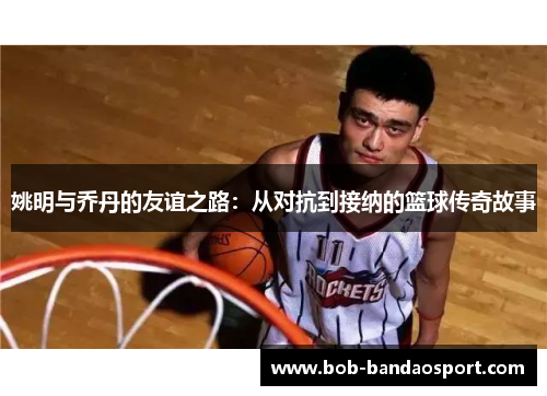 姚明与乔丹的友谊之路：从对抗到接纳的篮球传奇故事