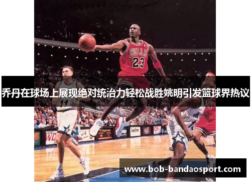 乔丹在球场上展现绝对统治力轻松战胜姚明引发篮球界热议