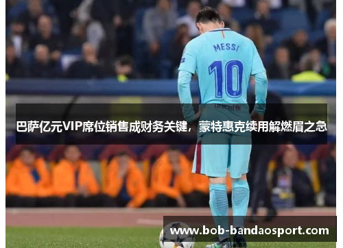 巴萨亿元VIP席位销售成财务关键，蒙特惠克续用解燃眉之急