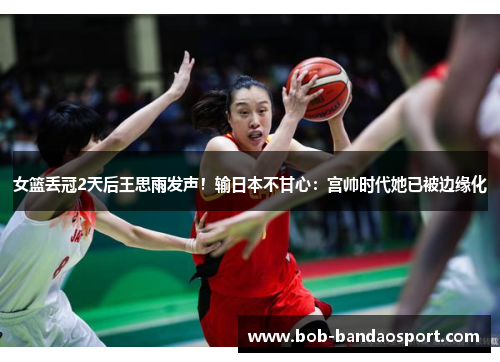 女篮丢冠2天后王思雨发声！输日本不甘心：宫帅时代她已被边缘化