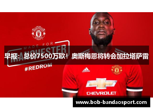 早报：总价7500万欧！奥斯梅恩将转会加拉塔萨雷