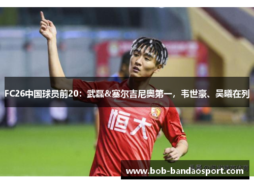 FC26中国球员前20：武磊&塞尔吉尼奥第一，韦世豪、吴曦在列